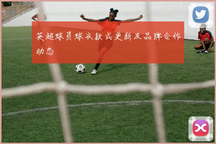 英超球员球衣款式更新及品牌合作动态