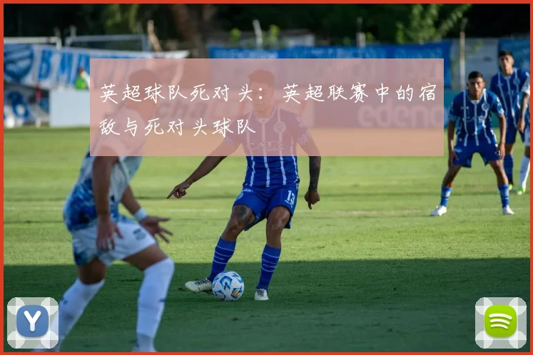 英超球队死对头：英超联赛中的宿敌与死对头球队