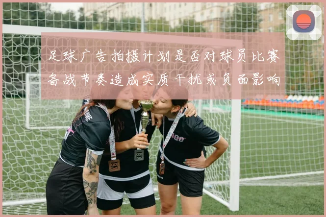 足球广告拍摄计划是否对球员比赛备战节奏造成实质干扰或负面影响